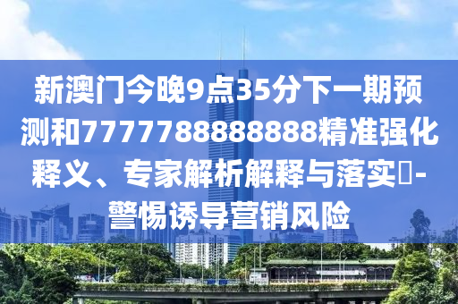 新澳門今晚9點(diǎn)35分下一期預(yù)測(cè)和7777788888888精準(zhǔn)強(qiáng)化釋義、專家解析解釋與落實(shí)?-警惕誘導(dǎo)營銷風(fēng)險(xiǎn)