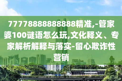 77778888888888精準(zhǔn),-管家婆100謎語怎么玩,文化釋義、專家解析解釋與落實-留心欺詐性營銷