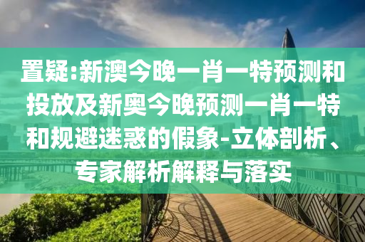 置疑:新澳今晚一肖一特預(yù)測(cè)和投放及新奧今晚預(yù)測(cè)一肖一特和規(guī)避迷惑的假象-立體剖析、專家解析解釋與落實(shí)