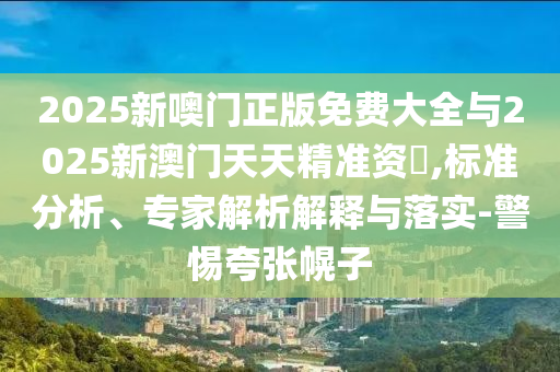 2025新噢門正版免費大全與2025新澳門天天精準資枓,標準分析、專家解析解釋與落實-警惕夸張幌子