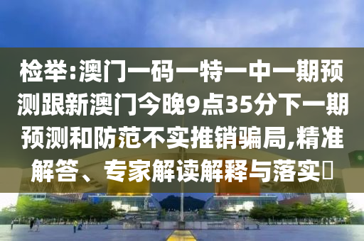 檢舉:澳門一碼一特一中一期預測跟新澳門今晚9點35分下一期預測和防范不實推銷騙局,精準解答、專家解讀解釋與落實?