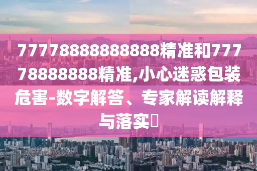 77778888888888精準(zhǔn)和77778888888精準(zhǔn),小心迷惑包裝危害-數(shù)字解答、專家解讀解釋與落實(shí)?