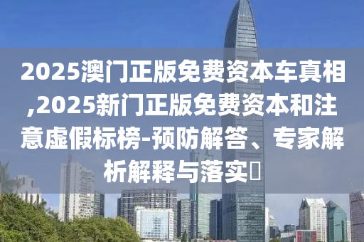 2025澳門正版免費資本車真相,2025新門正版免費資本和注意虛假標榜-預防解答、專家解析解釋與落實?