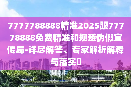 7777788888精準2025跟77778888免費精準和規避偽假宣傳局-詳盡解答、專家解析解釋與落實?