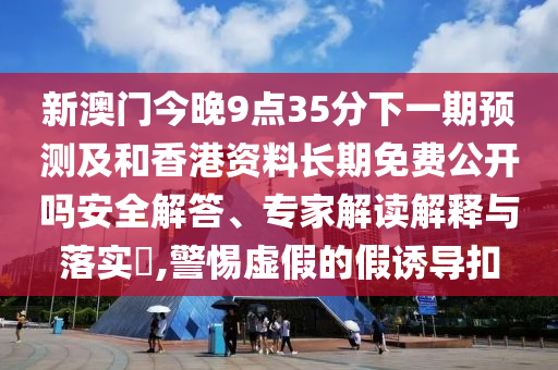 新澳門今晚9點(diǎn)35分下一期預(yù)測(cè)及和香港資料長(zhǎng)期免費(fèi)公開嗎安全解答、專家解讀解釋與落實(shí)?,警惕虛假的假誘導(dǎo)扣