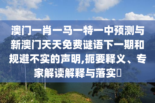 澳門一肖一馬一特一中預(yù)測與新澳門天天免費謎語下一期和規(guī)避不實的聲明,扼要釋義、專家解讀解釋與落實?