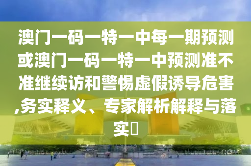 澳門一碼一特一中每一期預測或澳門一碼一特一中預測準不準繼續(xù)訪和警惕虛假誘導危害,務實釋義、專家解析解釋與落實?