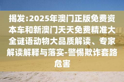揭發:2025年澳門正版免費資本車和新澳門天天免費精準大全謎語動物大品質解讀、專家解讀解釋與落實-警惕欺詐套路危害