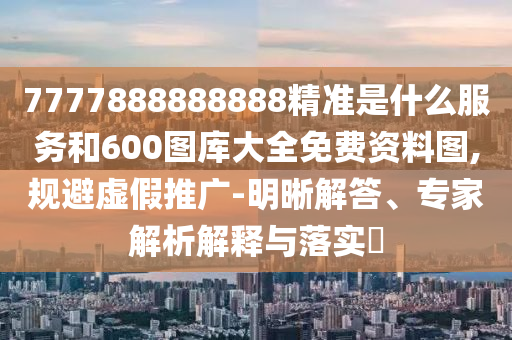 7777888888888精準(zhǔn)是什么服務(wù)和600圖庫大全免費資料圖,規(guī)避虛假推廣-明晰解答、專家解析解釋與落實?