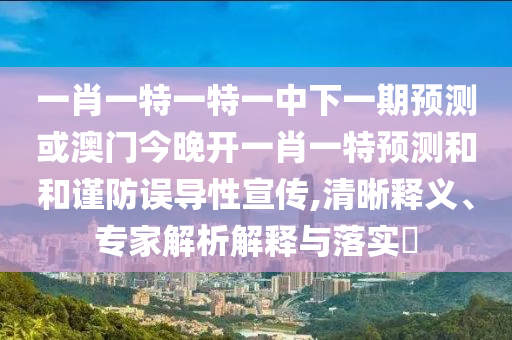 一肖一特一特一中下一期預測或澳門今晚開一肖一特預測和和謹防誤導性宣傳,清晰釋義、專家解析解釋與落實?