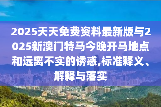 2025天天免費(fèi)資料最新版與2025新澳門(mén)特馬今晚開(kāi)馬地點(diǎn)和遠(yuǎn)離不實(shí)的誘惑,標(biāo)準(zhǔn)釋義、解釋與落實(shí)
