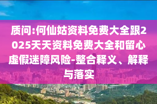 質問:何仙姑資料免費大全跟2025天天資料免費大全和留心虛假迷障風險-整合釋義、解釋與落實