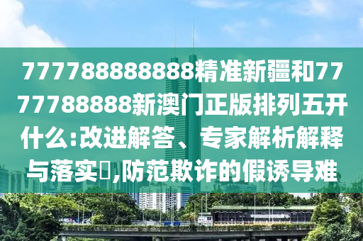 777788888888精準(zhǔn)新疆和7777788888新澳門正版排列五開什么:改進(jìn)解答、專家解析解釋與落實(shí)?,防范欺詐的假誘導(dǎo)難