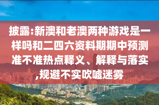 披露:新澳和老澳兩種游戲是一樣嗎和二四六資料期期中預測準不準熱點釋義、解釋與落實,規避不實吹噓迷霧