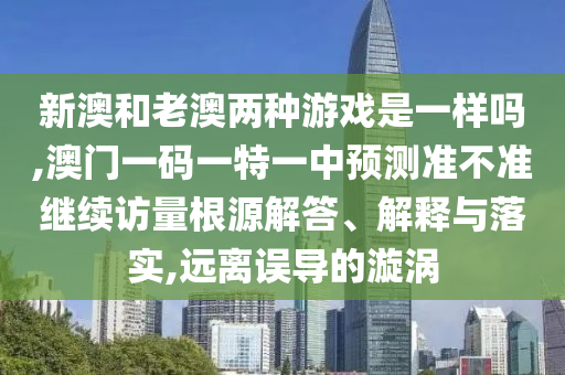 新澳和老澳兩種游戲是一樣嗎,澳門一碼一特一中預(yù)測準(zhǔn)不準(zhǔn)繼續(xù)訪量根源解答、解釋與落實,遠離誤導(dǎo)的漩渦