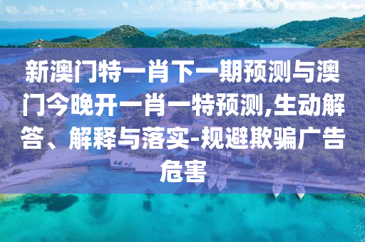 新澳門特一肖下一期預測與澳門今晚開一肖一特預測,生動解答、解釋與落實-規避欺騙廣告危害