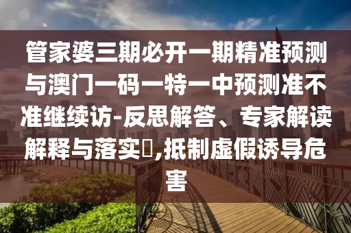管家婆三期必開一期精準預測與澳門一碼一特一中預測準不準繼續訪-反思解答、專家解讀解釋與落實?,抵制虛假誘導危害