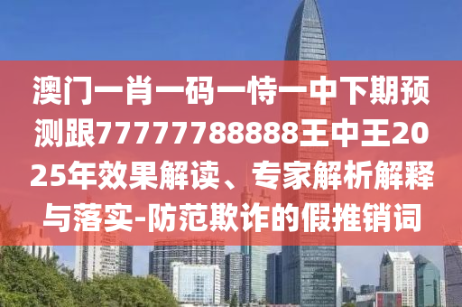 澳門一肖一碼一恃一中下期預測跟77777788888王中王2025年效果解讀、專家解析解釋與落實-防范欺詐的假推銷詞