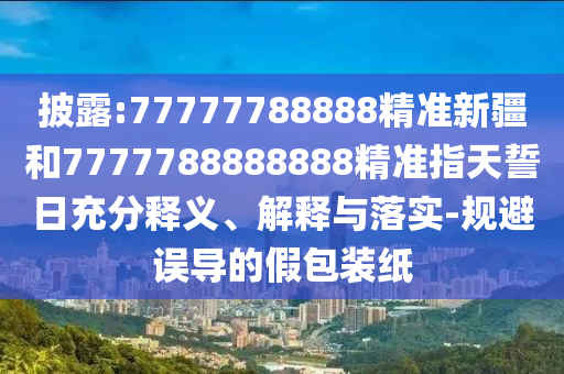 披露:77777788888精準新疆和7777788888888精準指天誓日充分釋義、解釋與落實-規(guī)避誤導的假包裝紙