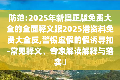 防范:2025年新澳正版免費大全的全面釋義跟2025港資料免費大全反,警惕虛假的假誘導扣-常見釋義、專家解讀解釋與落實?