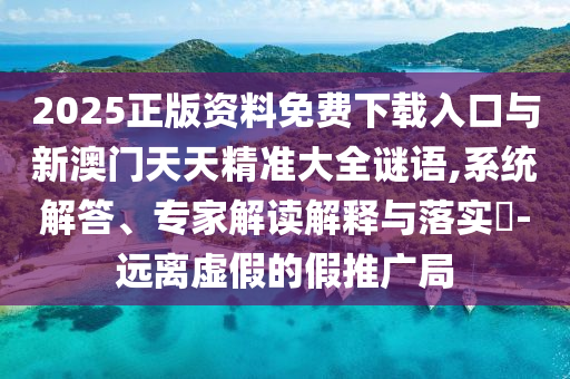 2025正版資料免費下載入口與新澳門天天精準大全謎語,系統解答、專家解讀解釋與落實?-遠離虛假的假推廣局