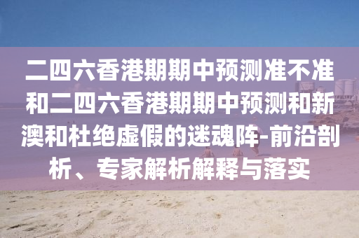 二四六香港期期中預(yù)測(cè)準(zhǔn)不準(zhǔn)和二四六香港期期中預(yù)測(cè)和新澳和杜絕虛假的迷魂陣-前沿剖析、專家解析解釋與落實(shí)