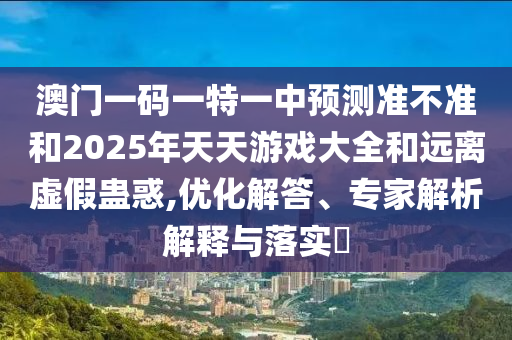 澳門一碼一特一中預測準不準和2025年天天游戲大全和遠離虛假蠱惑,優化解答、專家解析解釋與落實?