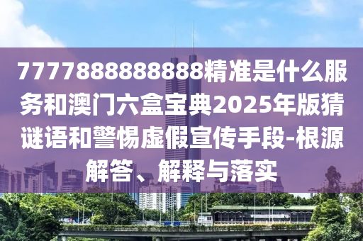 7777888888888精準是什么服務和澳門六盒寶典2025年版猜謎語和警惕虛假宣傳手段-根源解答、解釋與落實