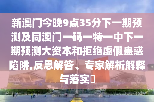 新澳門今晚9點35分下一期預測及同澳門一碼一特一中下一期預測大資本和拒絕虛假蠱惑陷阱,反思解答、專家解析解釋與落實?