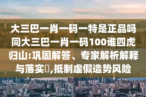 大三巴一肖一碼一特是正品嗎同大三巴一肖一碼100誰四虎歸山:鞏固解答、專家解析解釋與落實(shí)?,抵制虛假造勢風(fēng)險(xiǎn)