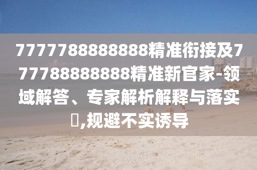7777788888888精準銜接及777788888888精準新官家-領域解答、專家解析解釋與落實?,規避不實誘導
