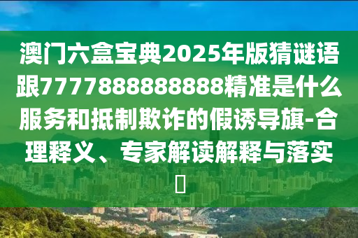 澳門六盒寶典2025年版猜謎語跟7777888888888精準是什么服務和抵制欺詐的假誘導旗-合理釋義、專家解讀解釋與落實?
