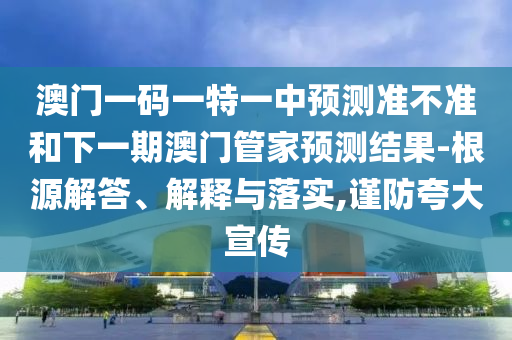 澳門一碼一特一中預測準不準和下一期澳門管家預測結果-根源解答、解釋與落實,謹防夸大宣傳