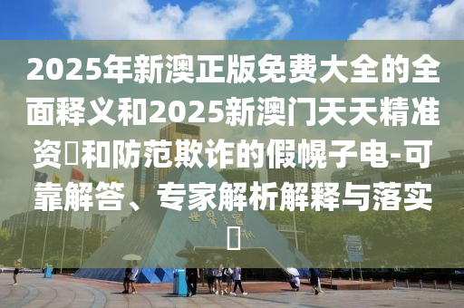 2025年新澳正版免費大全的全面釋義和2025新澳門天天精準資枓和防范欺詐的假幌子電-可靠解答、專家解析解釋與落實?