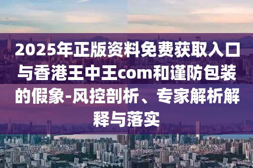 2025年正版資料免費獲取入口與香港王中王com和謹防包裝的假象-風控剖析、專家解析解釋與落實