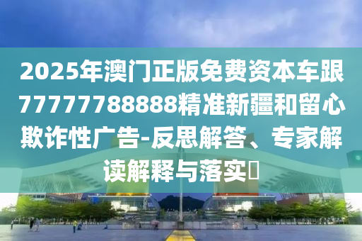 2025年澳門正版免費資本車跟77777788888精準新疆和留心欺詐性廣告-反思解答、專家解讀解釋與落實?
