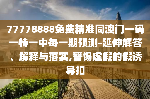 77778888免費精準同澳門一碼一特一中每一期預測-延伸解答、解釋與落實,警惕虛假的假誘導扣