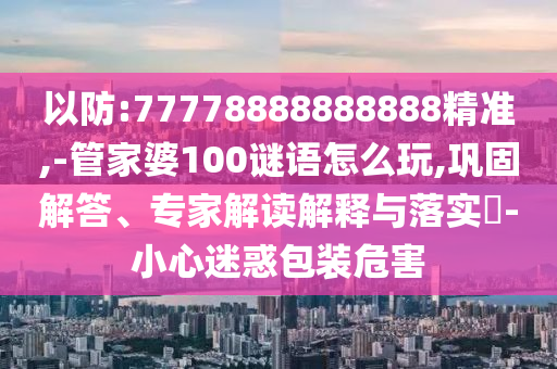 以防:77778888888888精準,-管家婆100謎語怎么玩,鞏固解答、專家解讀解釋與落實?-小心迷惑包裝危害