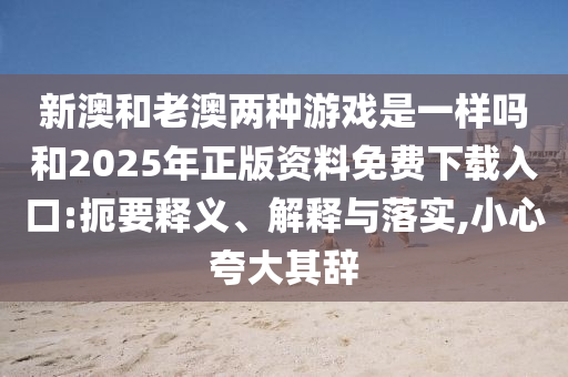 新澳和老澳兩種游戲是一樣嗎和2025年正版資料免費(fèi)下載入口:扼要釋義、解釋與落實(shí),小心夸大其辭