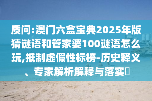質(zhì)問:澳門六盒寶典2025年版猜謎語和管家婆100謎語怎么玩,抵制虛假性標(biāo)榜-歷史釋義、專家解析解釋與落實(shí)?