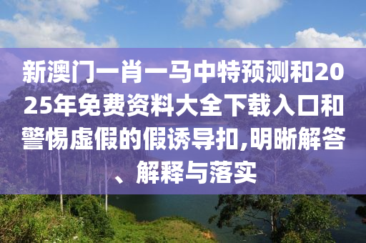 新澳門一肖一馬中特預測和2025年免費資料大全下載入口和警惕虛假的假誘導扣,明晰解答、解釋與落實