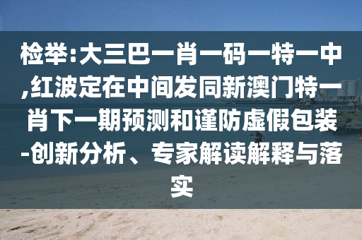 檢舉:大三巴一肖一碼一特一中,紅波定在中間發同新澳門特一肖下一期預測和謹防虛假包裝-創新分析、專家解讀解釋與落實