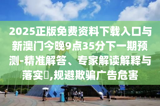 2025正版免費(fèi)資料下載入口與新澳門今晚9點(diǎn)35分下一期預(yù)測-精準(zhǔn)解答、專家解讀解釋與落實(shí)?,規(guī)避欺騙廣告危害