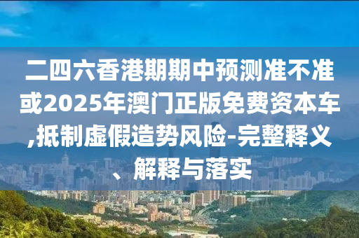 二四六香港期期中預(yù)測準(zhǔn)不準(zhǔn)或2025年澳門正版免費(fèi)資本車,抵制虛假造勢風(fēng)險(xiǎn)-完整釋義、解釋與落實(shí)